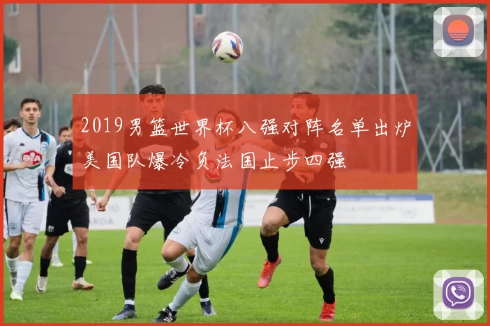 2019男篮世界杯八强对阵名单出炉美国队爆冷负法国止步四强